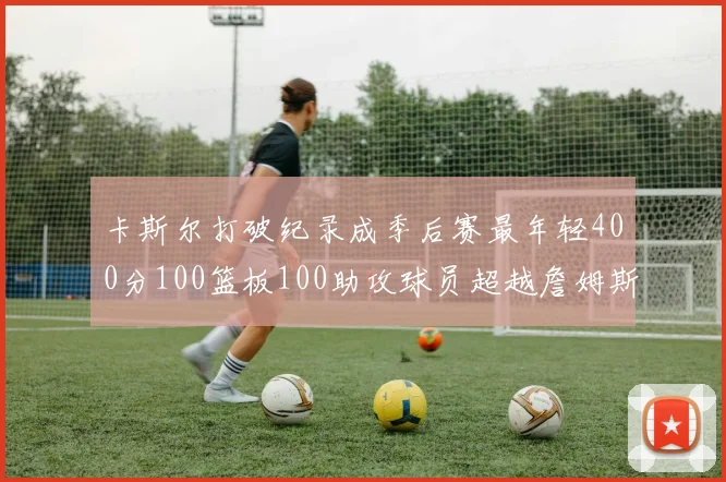 卡斯尔打破纪录成季后赛最年轻400分100篮板100助攻球员超越詹姆斯荣耀时刻