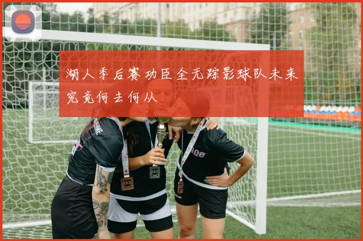 湖人季后赛功臣全无踪影球队未来究竟何去何从
