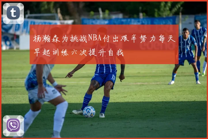 杨瀚森为挑战NBA付出艰辛努力每天早起训练六次提升自我