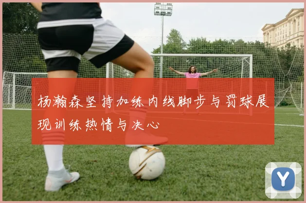 杨瀚森坚持加练内线脚步与罚球展现训练热情与决心