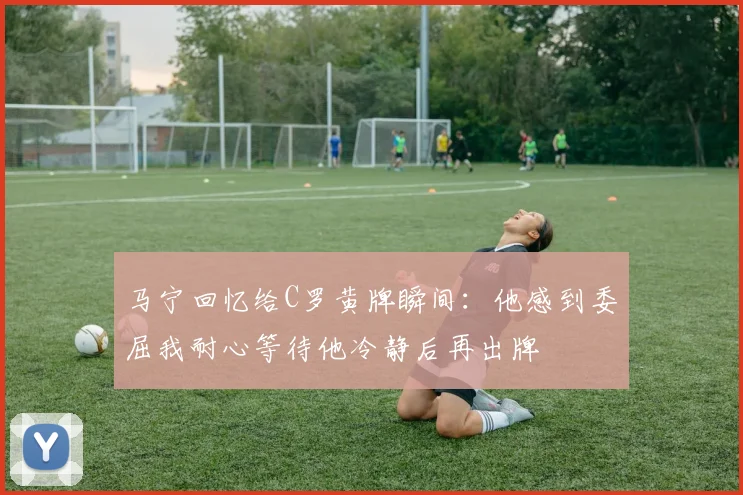 马宁回忆给C罗黄牌瞬间：他感到委屈我耐心等待他冷静后再出牌