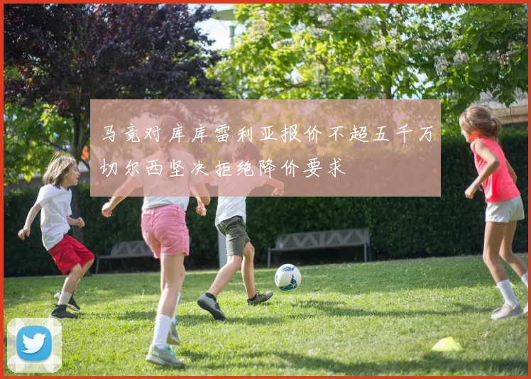 马竞对库库雷利亚报价不超五千万切尔西坚决拒绝降价要求