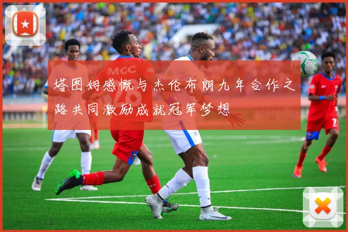 塔图姆感慨与杰伦布朗九年合作之路共同激励成就冠军梦想