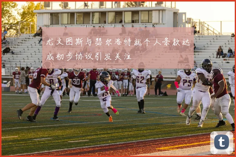 尤文图斯与瑟尔洛特就个人条款达成初步协议引发关注