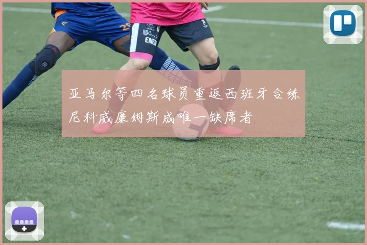 亚马尔等四名球员重返西班牙合练尼科威廉姆斯成唯一缺席者