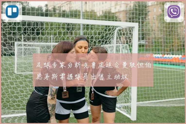 足球专家分析克鲁皮适合曼联但伯恩茅斯掌握球员出售主动权