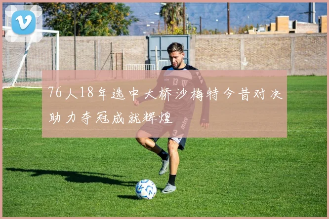 76人18年选中大桥沙梅特今昔对决助力夺冠成就辉煌