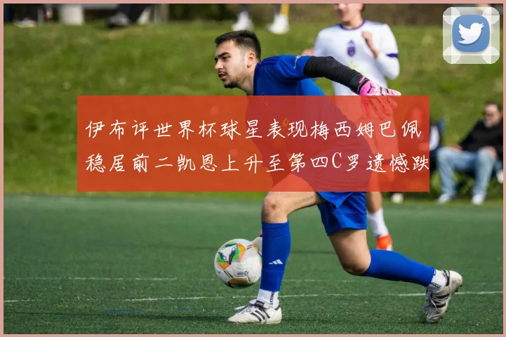 伊布评世界杯球星表现梅西姆巴佩稳居前二凯恩上升至第四C罗遗憾跌出前十