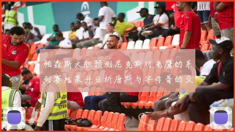 帕森斯大胆预测尼克斯对老鹰的系列赛结果并分析唐斯与字母哥的交易可能性