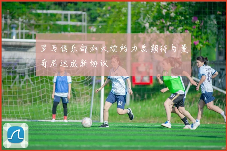 罗马俱乐部加大续约力度期待与曼奇尼达成新协议