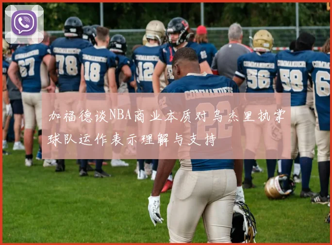 加福德谈NBA商业本质对乌杰里执掌球队运作表示理解与支持