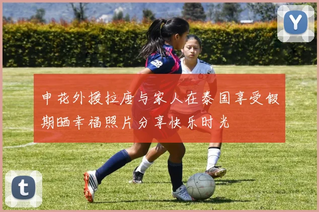 申花外援拉唐与家人在泰国享受假期晒幸福照片分享快乐时光